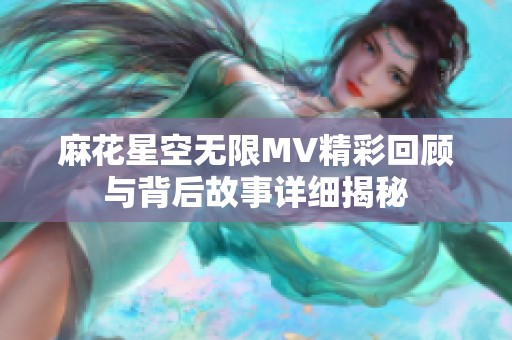 麻花星空无限MV精彩回顾与背后故事详细揭秘
