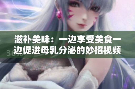 滋补美味：一边享受美食一边促进母乳分泌的妙招视频