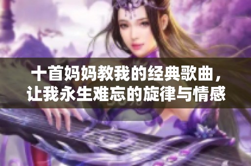 十首妈妈教我的经典歌曲，让我永生难忘的旋律与情感