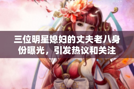 三位明星媳妇的丈夫老八身份曝光，引发热议和关注