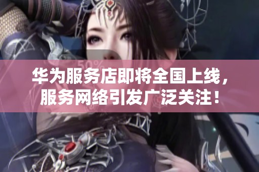 华为服务店即将全国上线，服务网络引发广泛关注！