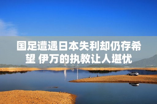 国足遭遇日本失利却仍存希望 伊万的执教让人堪忧