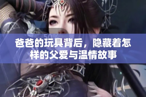 爸爸的玩具背后，隐藏着怎样的父爱与温情故事