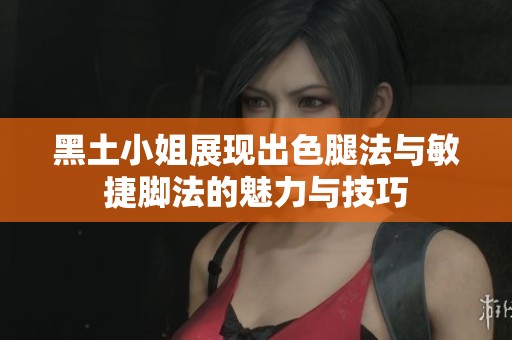 黑土小姐展现出色腿法与敏捷脚法的魅力与技巧
