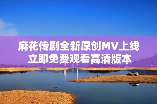 麻花传剧全新原创MV上线 立即免费观看高清版本