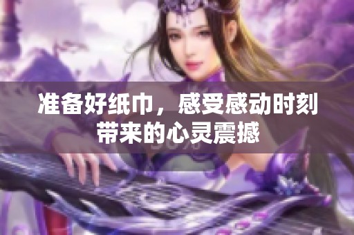 准备好纸巾，感受感动时刻带来的心灵震撼