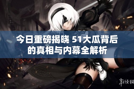 今日重磅揭晓 51大瓜背后的真相与内幕全解析