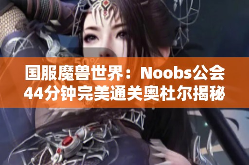 国服魔兽世界：Noobs公会44分钟完美通关奥杜尔揭秘职业配置技巧