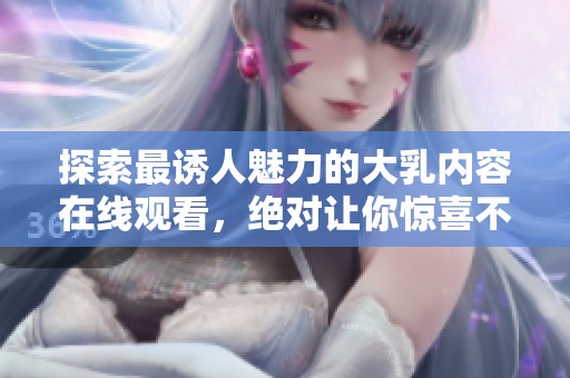 探索最诱人魅力的大乳内容在线观看，绝对让你惊喜不已