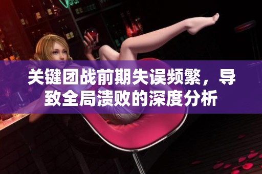 关键团战前期失误频繁，导致全局溃败的深度分析