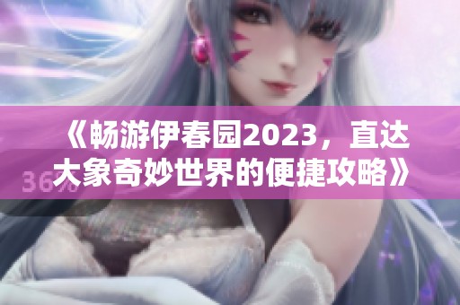 《畅游伊春园2023，直达大象奇妙世界的便捷攻略》