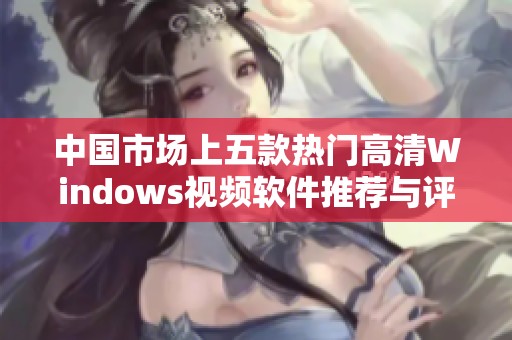 中国市场上五款热门高清Windows视频软件推荐与评测