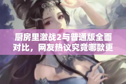 厨房里激战2与普通版全面对比，网友热议究竟哪款更出色