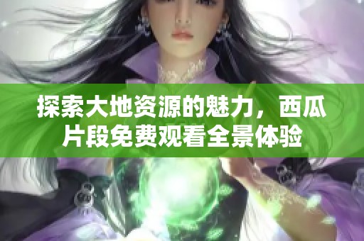 探索大地资源的魅力，西瓜片段免费观看全景体验
