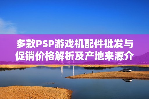 多款PSP游戏机配件批发与促销价格解析及产地来源介绍