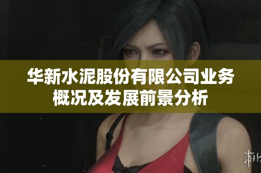 华新水泥股份有限公司业务概况及发展前景分析