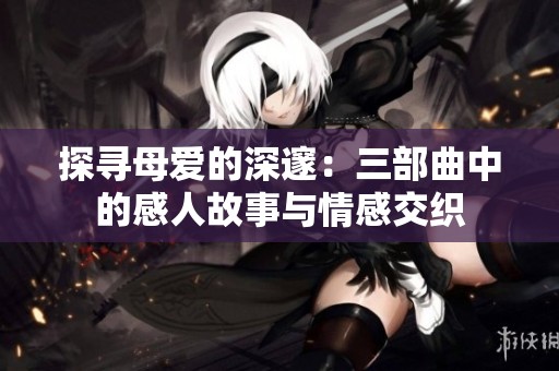 探寻母爱的深邃：三部曲中的感人故事与情感交织