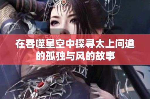 在吞噬星空中探寻太上问道的孤独与风的故事