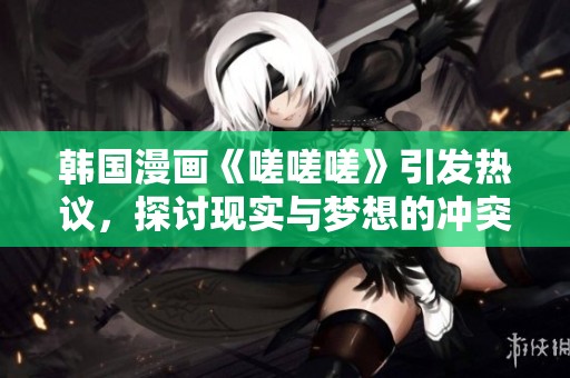 韩国漫画《嗟嗟嗟》引发热议，探讨现实与梦想的冲突与挣扎