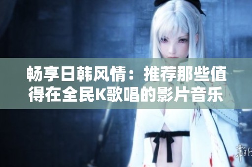 畅享日韩风情：推荐那些值得在全民K歌唱的影片音乐
