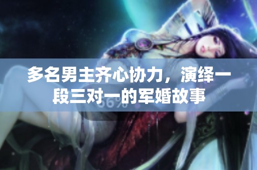 多名男主齐心协力，演绎一段三对一的军婚故事