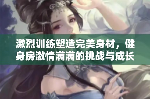 激烈训练塑造完美身材，健身房激情满满的挑战与成长