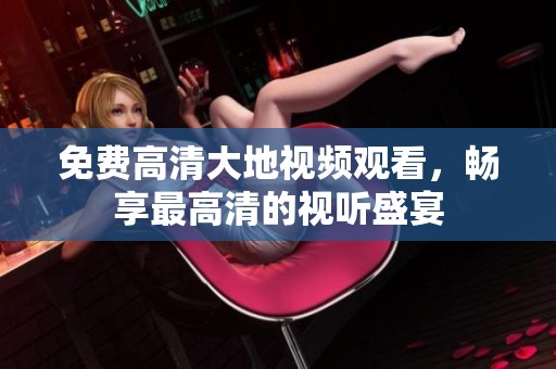 免费高清大地视频观看，畅享最高清的视听盛宴
