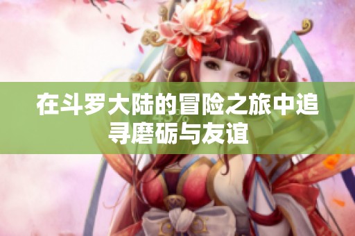 在斗罗大陆的冒险之旅中追寻磨砺与友谊