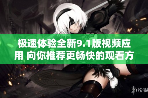 极速体验全新9.1版视频应用 向你推荐更畅快的观看方式
