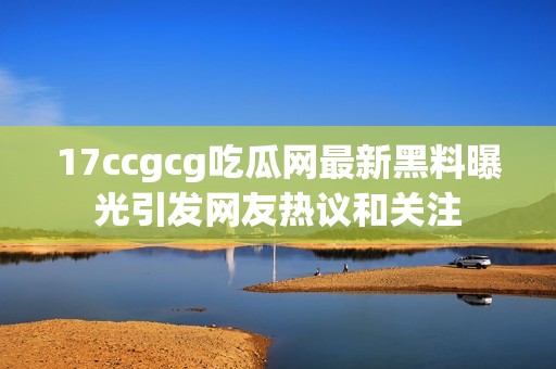 17ccgcg吃瓜网最新黑料曝光引发网友热议和关注