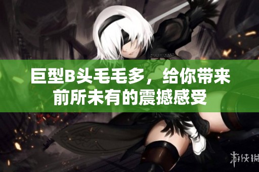 巨型B头毛毛多，给你带来前所未有的震撼感受