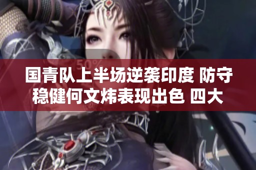 国青队上半场逆袭印度 防守稳健何文炜表现出色 四大球员齐心协力闪耀全场