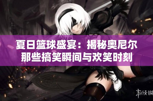夏日篮球盛宴：揭秘奥尼尔那些搞笑瞬间与欢笑时刻