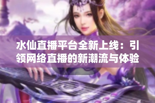 水仙直播平台全新上线：引领网络直播的新潮流与体验
