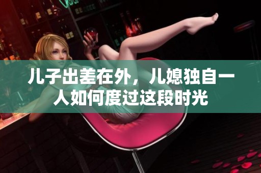 儿子出差在外，儿媳独自一人如何度过这段时光