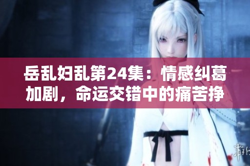 岳乱妇乱第24集：情感纠葛加剧，命运交错中的痛苦挣扎