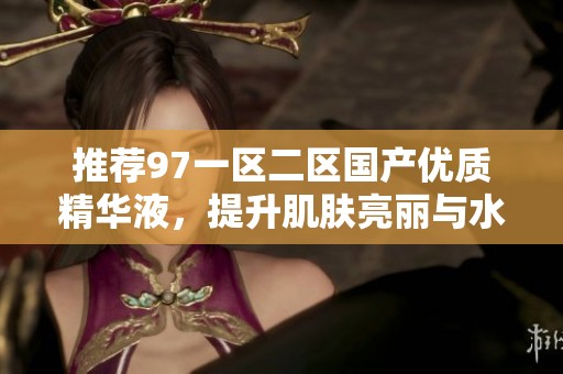 推荐97一区二区国产优质精华液，提升肌肤亮丽与水润感