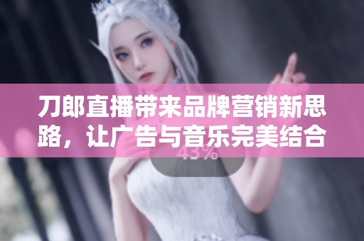 刀郎直播带来品牌营销新思路，让广告与音乐完美结合