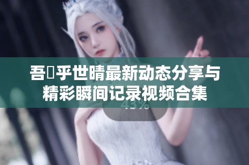 吾峠乎世晴最新动态分享与精彩瞬间记录视频合集