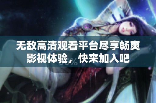 无敌高清观看平台尽享畅爽影视体验，快来加入吧