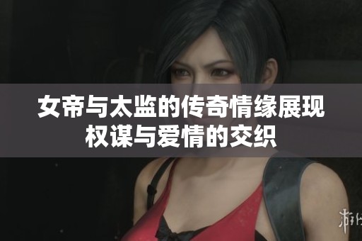 女帝与太监的传奇情缘展现权谋与爱情的交织