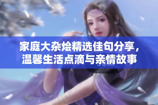 家庭大杂烩精选佳句分享，温馨生活点滴与亲情故事