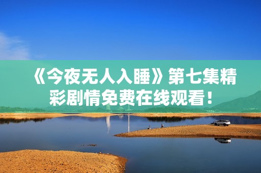 《今夜无人入睡》第七集精彩剧情免费在线观看！