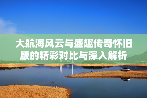 大航海风云与盛趣传奇怀旧版的精彩对比与深入解析