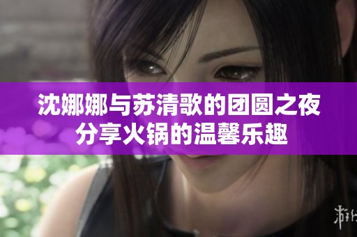 沈娜娜与苏清歌的团圆之夜 分享火锅的温馨乐趣