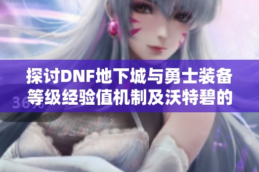 探讨DNF地下城与勇士装备等级经验值机制及沃特碧的成长之路