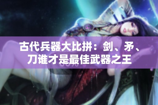 古代兵器大比拼：剑、矛、刀谁才是最佳武器之王
