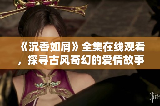 《沉香如屑》全集在线观看，探寻古风奇幻的爱情故事