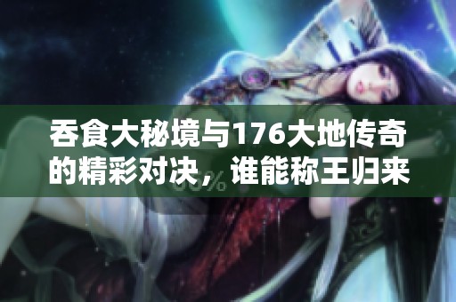 吞食大秘境与176大地传奇的精彩对决，谁能称王归来？