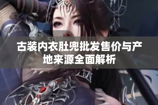 古装内衣肚兜批发售价与产地来源全面解析